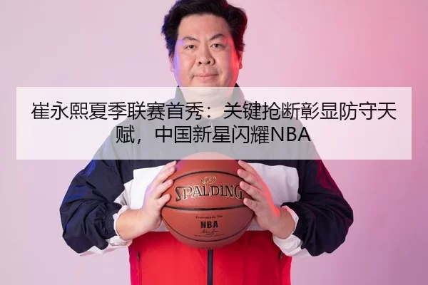崔永熙夏季联赛首秀：关键抢断彰显防守天赋，中国新星闪耀NBA