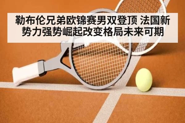 勒布伦兄弟欧锦赛男双登顶 法国新势力强势崛起改变格局未来可期