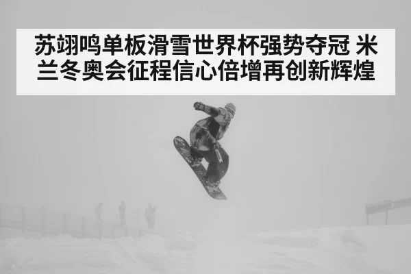 苏翊鸣单板滑雪世界杯强势夺冠 米兰冬奥会征程信心倍增再创新辉煌