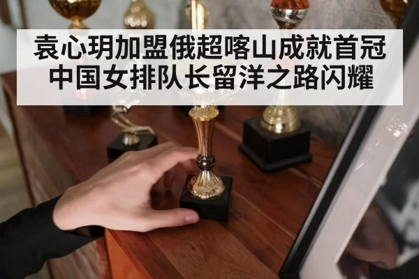 袁心玥加盟俄超喀山成就首冠中国女排队长留洋之路闪耀