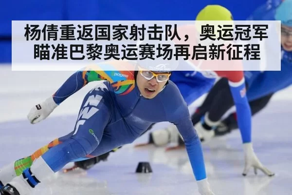 杨倩重返国家射击队,奥运冠军瞄准巴黎奥运赛场再启新征程