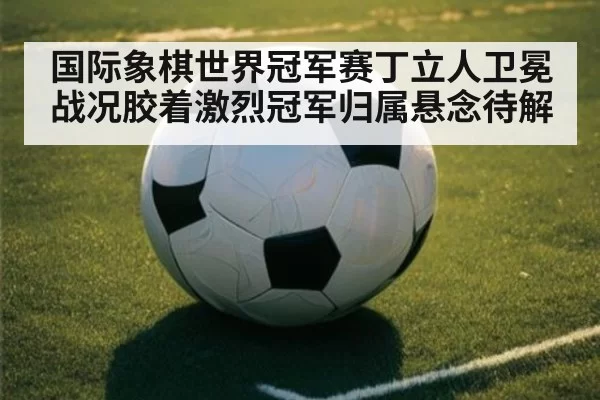 国际象棋世界冠军赛丁立人卫冕战况胶着激烈冠军归属悬念待解