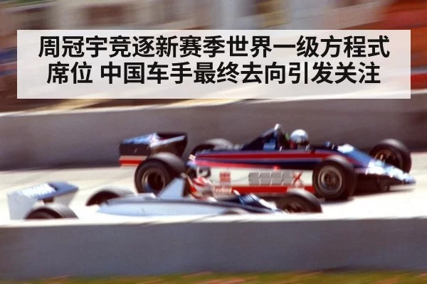 周冠宇竞逐新赛季世界一级方程式席位 中国车手最终去向引发关注